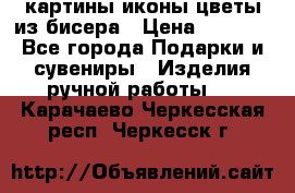 картины,иконы,цветы из бисера › Цена ­ 2 000 - Все города Подарки и сувениры » Изделия ручной работы   . Карачаево-Черкесская респ.,Черкесск г.